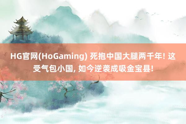 HG官网(HoGaming) 死抱中国大腿两千年! 这受气包小国, 如今逆袭成吸金宝县!