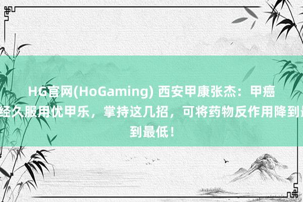 HG官网(HoGaming) 西安甲康张杰：甲癌术后经久服用优甲乐，掌持这几招，可将药物反作用降到最低！