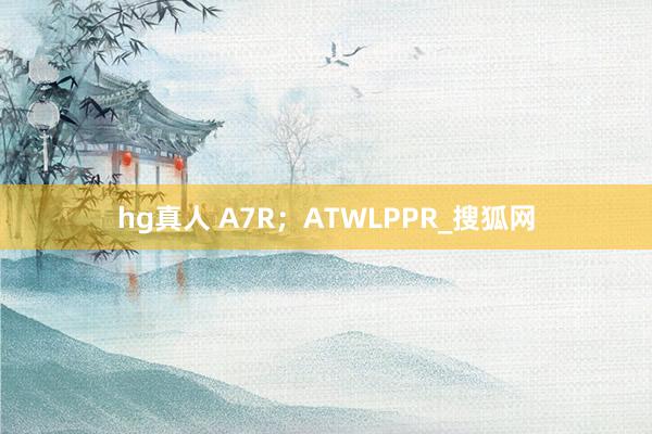 hg真人 A7R；ATWLPPR_搜狐网