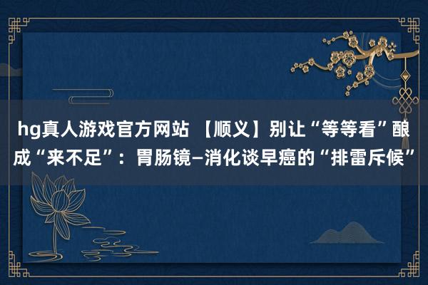 hg真人游戏官方网站 【顺义】别让“等等看”酿成“来不足”：胃肠镜—消化谈早癌的“排雷斥候”
