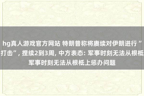hg真人游戏官方网站 特朗普称将赓续对伊朗进行“极其狠恶的打击”, 捏续2到3周, 中方表态: 军事时刻无法从根柢上惩办问题
