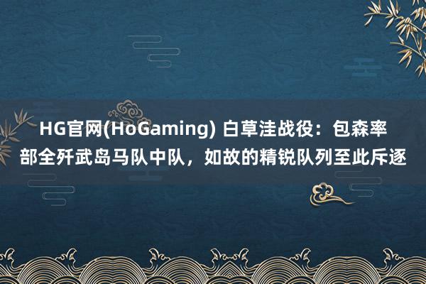 HG官网(HoGaming) 白草洼战役：包森率部全歼武岛马队中队，如故的精锐队列至此斥逐