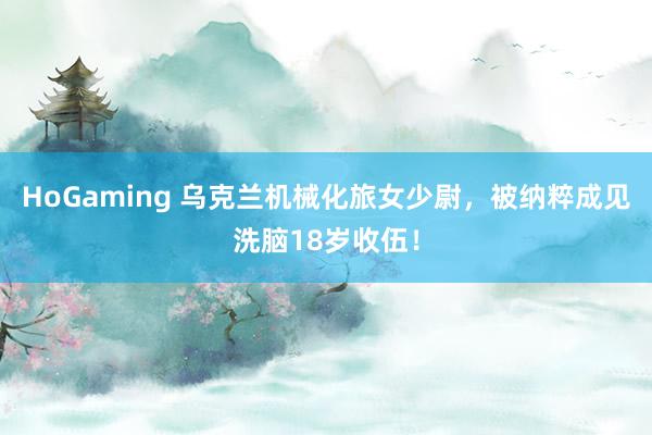 HoGaming 乌克兰机械化旅女少尉，被纳粹成见洗脑18岁收伍！