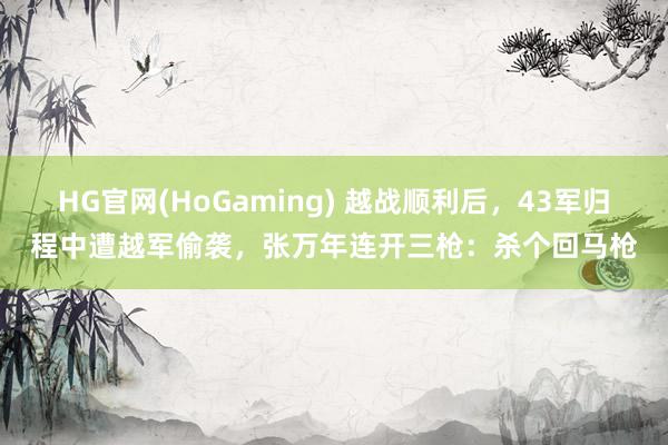 HG官网(HoGaming) 越战顺利后，43军归程中遭越军偷袭，张万年连开三枪：杀个回马枪