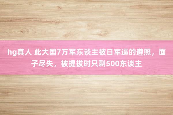 hg真人 此大国7万军东谈主被日军逼的遵照，面子尽失，被提拔时只剩500东谈主