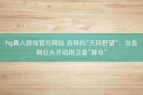 hg真人游戏官方网站 吉祥的“天际野望”：当金融巨头开动用卫星“算命”