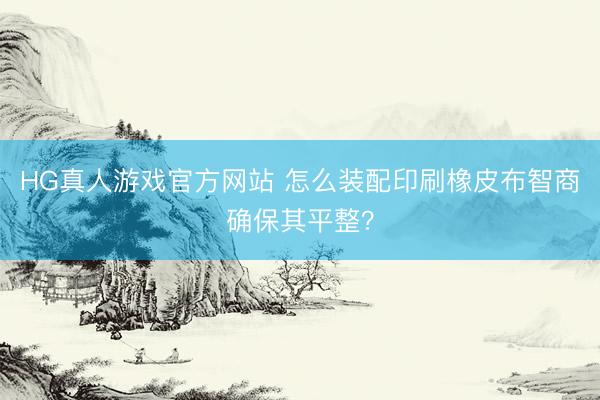 HG真人游戏官方网站 怎么装配印刷橡皮布智商确保其平整？