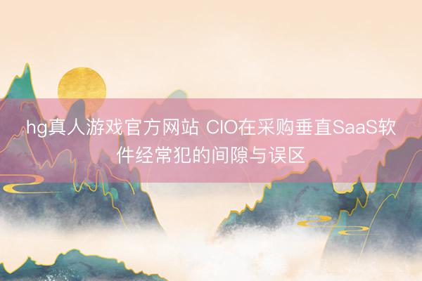 hg真人游戏官方网站 CIO在采购垂直SaaS软件经常犯的间隙与误区