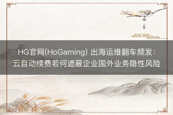 HG官网(HoGaming) 出海运维翻车频发：云自动续费若何遮蔽企业国外业务隐性风险