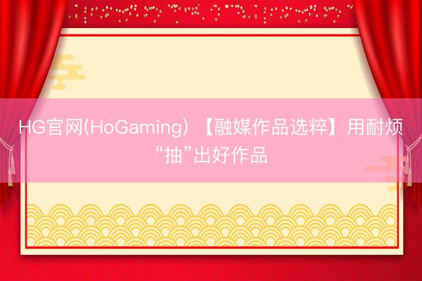 HG官网(HoGaming) 【融媒作品选粹】用耐烦“抽”出好作品