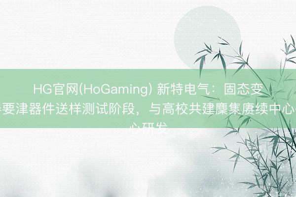 HG官网(HoGaming) 新特电气：固态变压器要津器件送样测试阶段，与高校共建麇集赓续中心研发