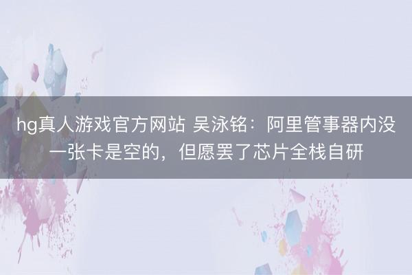 hg真人游戏官方网站 吴泳铭：阿里管事器内没一张卡是空的，但愿罢了芯片全栈自研