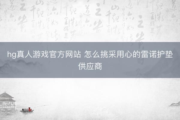 hg真人游戏官方网站 怎么挑采用心的雷诺护垫供应商