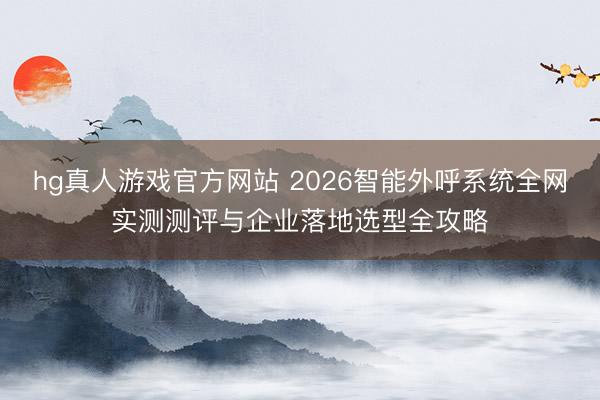 hg真人游戏官方网站 2026智能外呼系统全网实测测评与企业落地选型全攻略