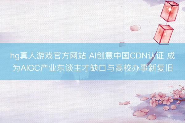 hg真人游戏官方网站 AI创意中国CDN认证 成为AIGC产业东谈主才缺口与高校办事新复旧