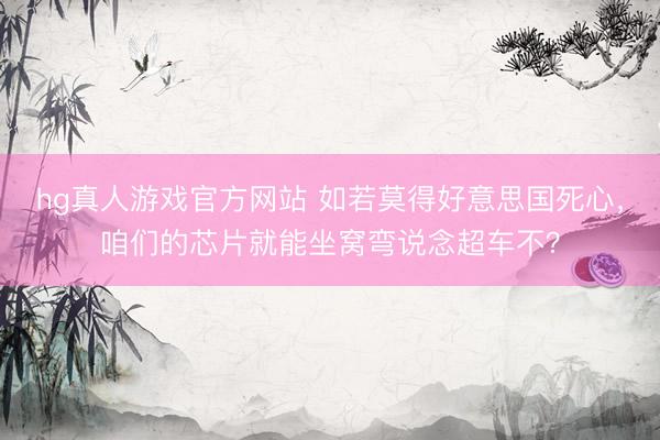 hg真人游戏官方网站 如若莫得好意思国死心，咱们的芯片就能坐窝弯说念超车不？