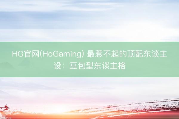 HG官网(HoGaming) 最惹不起的顶配东谈主设:豆包型东谈主格