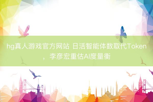 hg真人游戏官方网站 日活智能体数取代Token，李彦宏重估AI度量衡