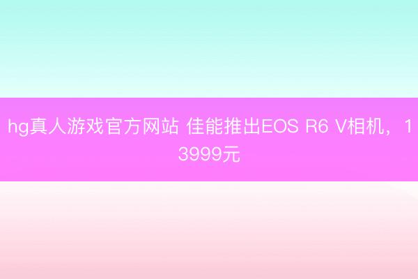 hg真人游戏官方网站 佳能推出EOS R6 V相机，13999元