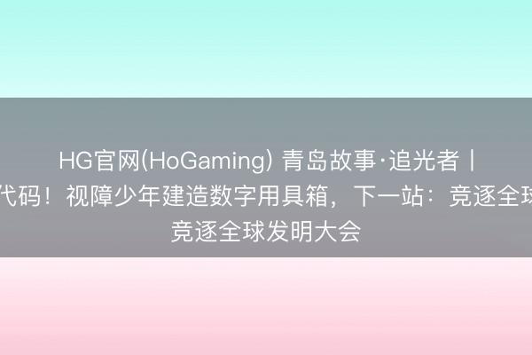 HG官网(HoGaming) 青岛故事·追光者丨盲敲30万代码！视障少年建造数字用具箱，下一站：竞逐全球发明大会