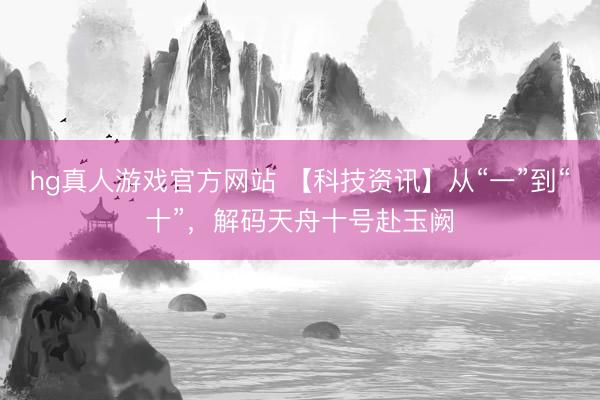 hg真人游戏官方网站 【科技资讯】从“一”到“十”，解码天舟十号赴玉阙