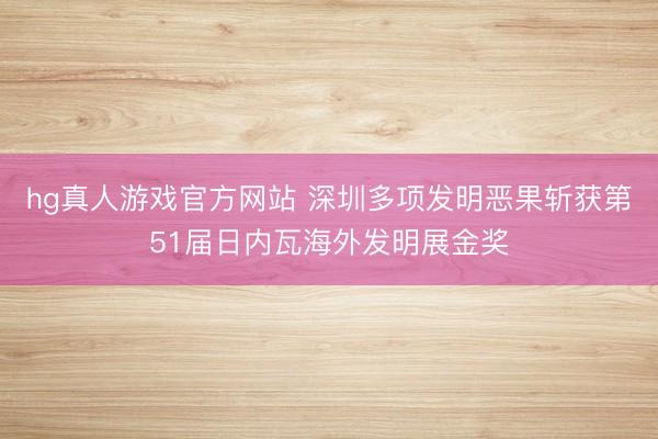 hg真人游戏官方网站 深圳多项发明恶果斩获第51届日内瓦海外发明展金奖