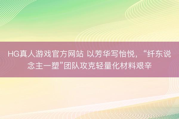 HG真人游戏官方网站 以芳华写怡悦，“纤东说念主一塑”团队攻克轻量化材料艰辛