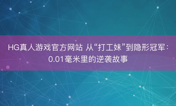 HG真人游戏官方网站 从“打工妹”到隐形冠军:0.01毫米里的逆袭故事