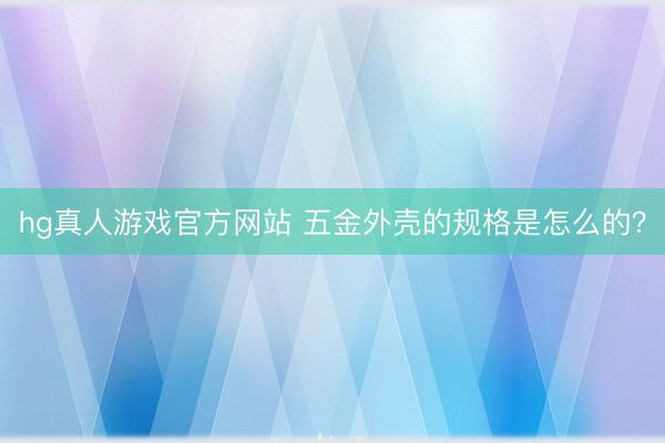hg真人游戏官方网站 五金外壳的规格是怎么的？