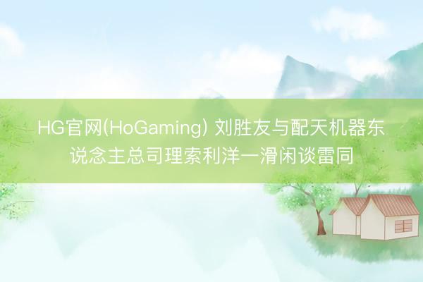 HG官网(HoGaming) 刘胜友与配天机器东说念主总司理索利洋一滑闲谈雷同
