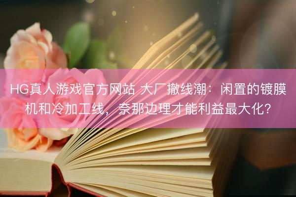 HG真人游戏官方网站 大厂撤线潮：闲置的镀膜机和冷加工线，奈那边理才能利益最大化？