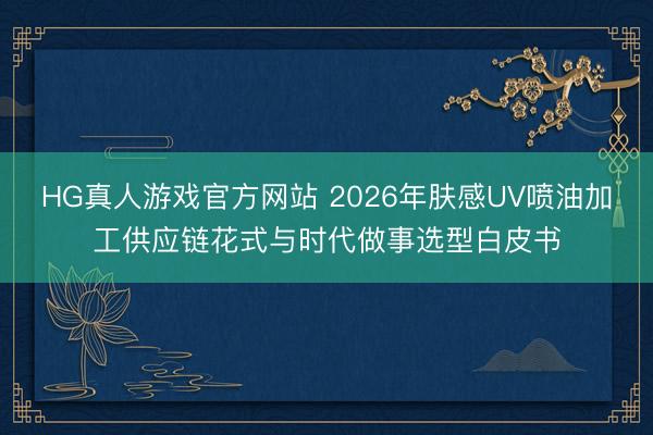HG真人游戏官方网站 2026年肤感UV喷油加工供应链花式与时代做事选型白皮书