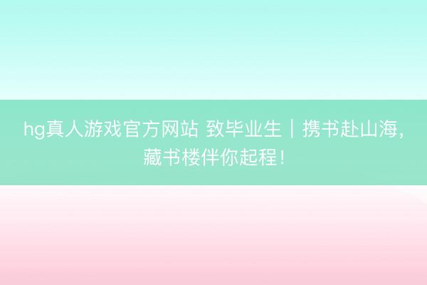 hg真人游戏官方网站 致毕业生｜携书赴山海，藏书楼伴你起程！