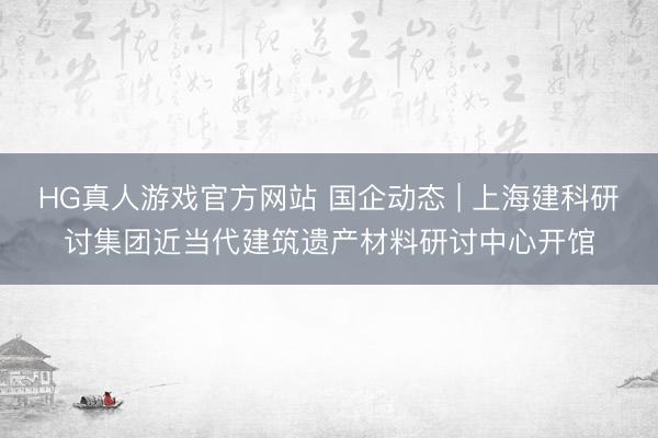 HG真人游戏官方网站 国企动态 | 上海建科研讨集团近当代建筑遗产材料研讨中心开馆