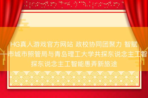 HG真人游戏官方网站 政校协同团聚力 智赋城管启新程——市城市照管局与青岛理工大学共探东说念主工智能愚弄新旅途