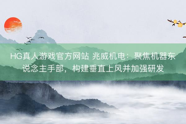 HG真人游戏官方网站 兆威机电：聚焦机器东说念主手部，构建垂直上风并加强研发