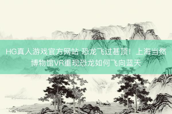 HG真人游戏官方网站 恐龙飞过甚顶！上海当然博物馆VR重现恐龙如何飞向蓝天