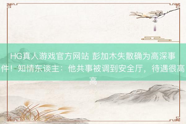 HG真人游戏官方网站 彭加木失散确为高深事件！知情东谈主：他共事被调到安全厅，待遇很高