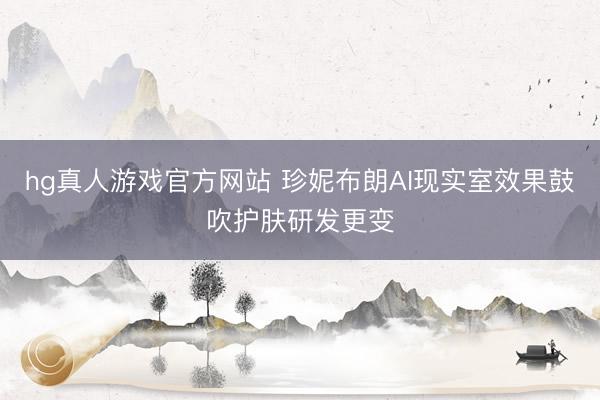 hg真人游戏官方网站 珍妮布朗AI现实室效果鼓吹护肤研发更变