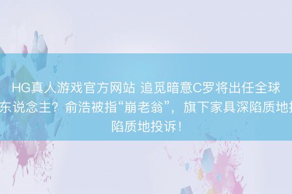 HG真人游戏官方网站 追觅暗意C罗将出任全球代言东说念主？俞浩被指“崩老翁”，旗下家具深陷质地投诉！