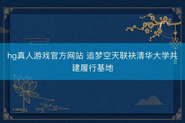 hg真人游戏官方网站 追梦空天联袂清华大学共建履行基地