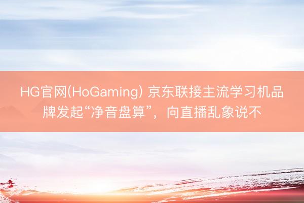 HG官网(HoGaming) 京东联接主流学习机品牌发起“净音盘算”，向直播乱象说不