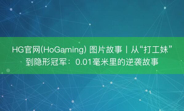 HG官网(HoGaming) 图片故事丨从“打工妹”到隐形冠军：0.01毫米里的逆袭故事