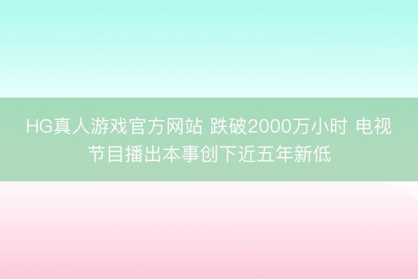 HG真人游戏官方网站 跌破2000万小时 电视节目播出本事创下近五年新低
