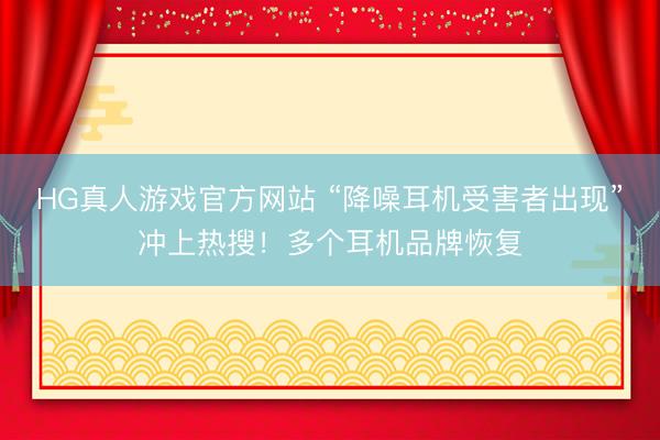 HG真人游戏官方网站 “降噪耳机受害者出现”冲上热搜！多个耳机品牌恢复