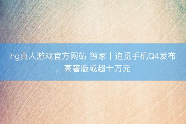 hg真人游戏官方网站 独家｜追觅手机Q4发布，高奢版或超十万元