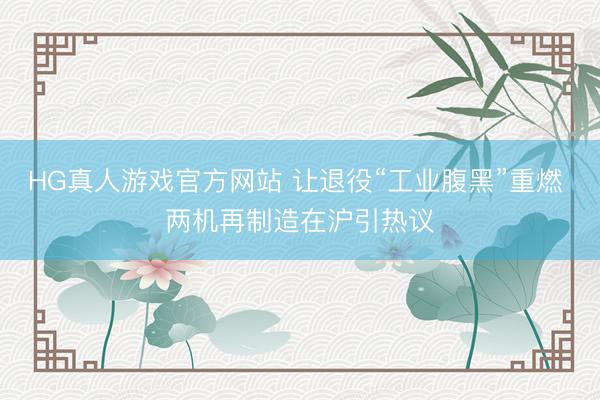 HG真人游戏官方网站 让退役“工业腹黑”重燃 两机再制造在沪引热议