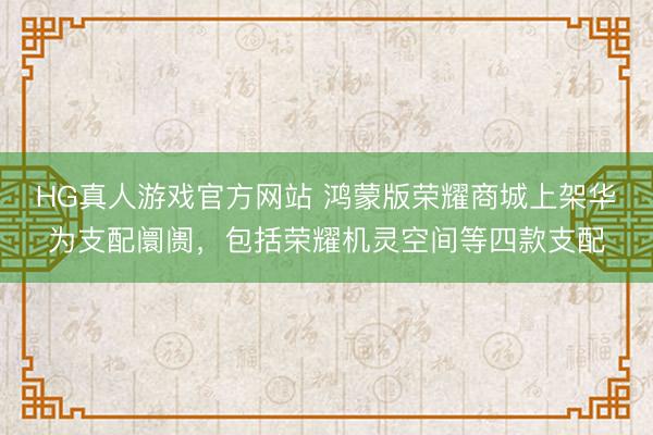 HG真人游戏官方网站 鸿蒙版荣耀商城上架华为支配阛阓，包括荣耀机灵空间等四款支配
