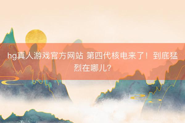 hg真人游戏官方网站 第四代核电来了！到底猛烈在哪儿？