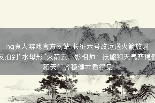 hg真人游戏官方网站 长征六号改运送火箭放射，多地网友拍到“水母形”火箭云，影相师：技能和天气齐稳健才看得见